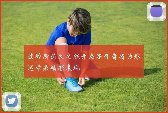 波蒂斯热火之旅开启字母哥将为球迷带来精彩表现
