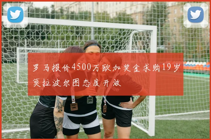 罗马报价4500万欧加奖金求购19岁莫拉波尔图态度开放