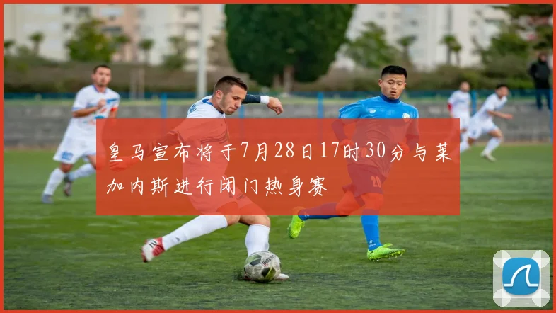 皇马宣布将于7月28日17时30分与莱加内斯进行闭门热身赛